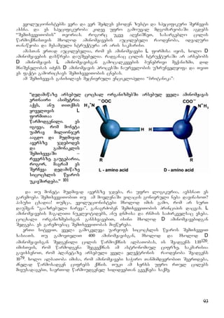 93
evolucionistebma vera da ver SeZles esoden zusti da specifikuri SerCevis
axsna. da es specifikuroba kidev ufro gamouval mdgomareobaSi agdebs
“SemTxveviTobis” Teorias. rogorc ukve aRvniSneT, sasargeblo cilis
warmoqmnisTvis mxolod aminomJavebis aucilebeli raodenoba, idealuri
Tanawyoba da mesameuli struqtura ar aris sakmarisi.
amasTan erTad aucilebelia, rom es aminomJavebi L formisa iyos, xolo D
aminomJavebis daswreba dauSvebelia. radganac cilis struqturaSi ar arsebobs
D aminomJavis L aminomJavisgan gamocalkevebis bunebrivi meqanizmi, did
mniSvnelobas iZens D aminomJavis procesSi Caurevlobis uzrunvelyofa da TviT
es faqti gamoricxavs SemTxveviTobis cnebas.
am SemTxvevas ganixilavs mecnieruli enciklopedia “britanika”:
“dedamiwaze arsebul cocxal organizmebSi arsebul yvela aminomJavas
erTnairi asimetria
aqvs, anu TiTqmis
yovelTvis L
formiTaa
warmodgenili. es
igivea, rom moneta
uamrav milionjer
aagdo da mudmivad
aversze jdebodes
da gamonaklis
SemTxvevaSi –
reversze. gaugebaria,
rogor, magram es
SerCeva dedamiwaze
sicocxlis wyaros
ukavSirdeba.” 101
da Tu moneta mudmivad aversze jdeba, ra ufro logikuria, avxsnaT es
garemoeba SemTxveviTobiT Tu am movlenaSi viRacis gonivruli neba davinaxoT?
pasuxi cxadia! Tumca, evolucionistebi mxolod imis gamo, rom ar surT
dauSvan “gaazrebuli Careva”, ganagrZoben SemTxveviTobis principis dacvas. L
aminomJavebis magaliTi nukleotidebs, anu dnm-isa da rnm-is saZirkvelsac exeba.
cocxali organizmebisgan gansxvavebiT, isini mxolod D aminomJavebidgan
Sedgeba. es garemoebac SemTxveviTobas miewereba.
erTi sityviT, yvela gamokvleva uaryofs sicocxlis wyaros SemTxveviT
xasiaTs. Tu gamovTvliT 400 aminomJavisgan, mxolod da mxolod D
aminomJavisgan Sedgenili cilis warmoqmnis albaTobas, is Seadgens 1:10120.
imisTvis, rom warmodgena Segveqmnas am astronomiul cifrze, sakmarisia
gavixsenoT, rom planetaze arsebuli yvela eleqtronis raodenoba Seadgens
1079. xolo albaToba imisa, rom aminomJavebi saWiro TanmimdevrobiT SeerTdeba,
Znelad warmosadgen cifrebs qmnis. Tuki am xerxs ufro rTul cilebs
mivusadagebT, saerTod warmoudgenel sidideebTan gveqneba saqme.
 