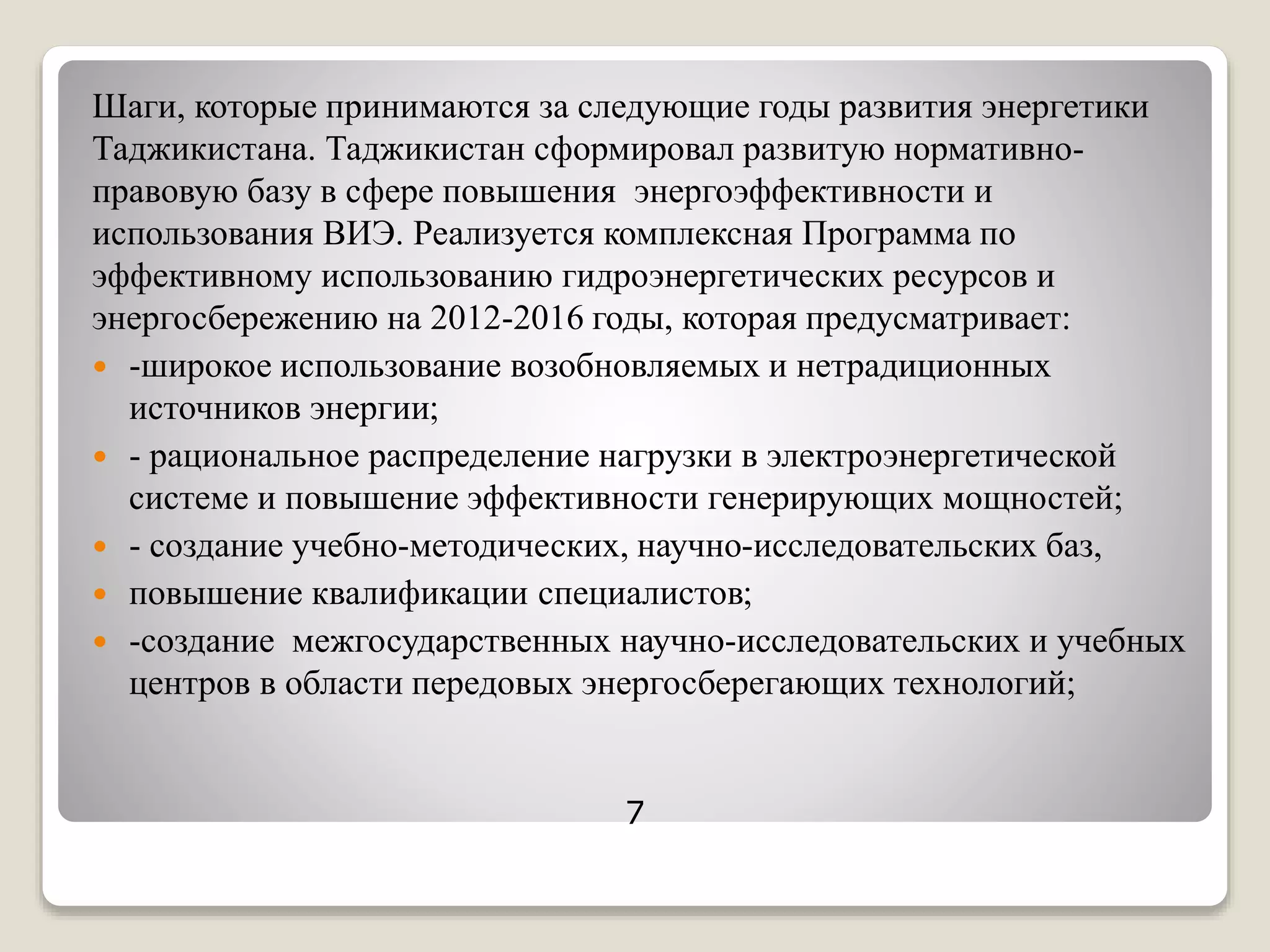 Шаги, которые принимаются за следующие годы развития энергетики
Таджикистана. Таджикистан сформировал развитую нормативно-
правовую базу в сфере повышения энергоэффективности и
использования ВИЭ. Реализуется комплексная Программа по
эффективному использованию гидроэнергетических ресурсов и
энергосбережению на 2012-2016 годы, которая предусматривает:
 -широкое использование возобновляемых и нетрадиционных
источников энергии;
 - рациональное распределение нагрузки в электроэнергетической
системе и повышение эффективности генерирующих мощностей;
 - создание учебно-методических, научно-исследовательских баз,
 повышение квалификации специалистов;
 -создание межгосударственных научно-исследовательских и учебных
центров в области передовых энергосберегающих технологий;
7
 