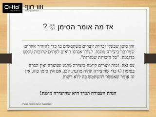 ‫הסימן‬ ‫אומר‬ ‫מה‬ ‫אז‬©?
‫אחרים‬ ‫להזהיר‬ ‫כדי‬ ‫בו‬ ‫משתמשים‬ ‫יוצרים‬ ‫זכויות‬ ‫שבעלי‬ ‫סימן‬ ‫זהו‬
‫מוגנת‬ ‫ביצירה‬ ‫שמדובר‬.‫טקסט‬ ‫קרובות‬ ‫לעתים‬ ‫רואים‬ ‫אנחנו‬ ‫לצידו‬
‫כדוגמת‬" :‫שמורות‬ ‫הזכויות‬ ‫כל‬."
‫זאת‬ ‫עם‬,‫הכרח‬ ‫ואין‬ ‫שנוצרה‬ ‫מרגע‬ ‫ביצירה‬ ‫קיימת‬ ‫יוצרים‬ ‫זכות‬
‫בסימון‬©‫מוגנת‬ ‫תהיה‬ ‫שהיצירה‬ ‫כדי‬.‫לכן‬,‫כזה‬ ‫סימן‬ ‫אין‬ ‫אם‬,‫אין‬
‫רשות‬ ‫ללא‬ ‫בה‬ ‫להשתמש‬ ‫שאפשר‬ ‫אומר‬ ‫זה‬.
‫מוגנת‬ ‫שהיצירה‬ ‫היא‬ ‫תמיד‬ ‫העבודה‬ ‫הנחת‬!
‫משפטית‬ ‫דעת‬ ‫חוות‬ ‫איננו‬ ‫זו‬ ‫במצגת‬ ‫התוכן‬.
 