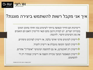 ‫מוגנת‬ ‫ביצירה‬ ‫להשתמש‬ ‫רשות‬ ‫מקבל‬ ‫אני‬ ‫איך‬?
‫המוגן‬ ‫בתוכן‬ ‫וחוקי‬ ‫נכון‬ ‫לשימוש‬ ‫ביותר‬ ‫הנפוצה‬ ‫הדרך‬ ‫הם‬ ‫רישיונות‬
‫יוצרים‬ ‫בזכויות‬.‫תואמים‬ ‫הם‬ ‫והאם‬ ‫הרישיון‬ ‫תנאי‬ ‫מהם‬ ‫היטב‬ ‫לבדוק‬ ‫יש‬
‫הרצוי‬ ‫השימוש‬ ‫סוג‬ ‫את‬.‫לדוגמה‬:
‫בלבד‬ ‫ואישי‬ ‫פרטי‬ ‫לשימוש‬ ‫רישיון‬,‫עיסקיים‬ ‫לצרכים‬ ‫רישיון‬ ‫או‬.
‫לתמיד‬ ‫רישיון‬ ‫או‬ ‫מוגבלת‬ ‫תקופה‬ ‫למשך‬ ‫רישיון‬.
‫לאינטרנט‬ ‫רק‬ ‫רישיון‬,‫ושימושי‬ ‫להדפסה‬ ‫גם‬ ‫או‬"‫אופליין‬"‫אחרים‬.
‫לי‬ ‫רק‬ ‫שמתיר‬ ‫רישיון‬ ‫או‬ ‫והפצה‬ ‫מכירה‬ ‫המשך‬ ‫המאפשר‬ ‫רישיון‬
‫להשתמש‬.
‫משפטית‬ ‫דעת‬ ‫חוות‬ ‫איננו‬ ‫זו‬ ‫במצגת‬ ‫התוכן‬.
 