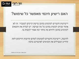 ‫שימוש‬ ‫כל‬ ‫מאפשר‬ ‫חינמי‬ ‫רישיון‬ ‫האם‬?
‫למכביר‬ ‫קיימים‬ ‫ברשת‬ ‫בתוכן‬ ‫לשימוש‬ ‫חינמיים‬ ‫רישיונות‬.‫לא‬ ‫זה‬
‫שנרצה‬ ‫מה‬ ‫כל‬ ‫בתוכן‬ ‫לעשות‬ ‫שניתן‬ ‫אומר‬.‫התנאים‬ ‫את‬ ‫לבדוק‬ ‫יש‬
‫בו‬ ‫לעשות‬ ‫אסור‬ ‫ומה‬ ‫מותר‬ ‫מה‬ ‫ולוודא‬ ‫בתוכן‬ ‫לשימוש‬.
‫לדוגמה‬,‫לתת‬ ‫דורשים‬ ‫קרובות‬ ‫לעתים‬ ‫לתמונות‬ ‫חינמיים‬ ‫רישיונות‬
‫בלבד‬ ‫לאינטרנט‬ ‫השימוש‬ ‫את‬ ‫ומגבילים‬ ‫קרדיט‬.
‫משפטית‬ ‫דעת‬ ‫חוות‬ ‫איננו‬ ‫זו‬ ‫במצגת‬ ‫התוכן‬.
 