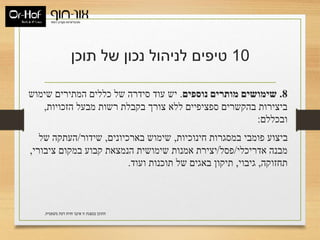 ‫משפטית‬ ‫דעת‬ ‫חוות‬ ‫איננו‬ ‫זו‬ ‫במצגת‬ ‫התוכן‬.
10‫תוכן‬ ‫של‬ ‫נכון‬ ‫לניהול‬ ‫טיפים‬
8.‫נוספים‬ ‫מותרים‬ ‫שימושים‬.‫שימוש‬ ‫המתירים‬ ‫כללים‬ ‫של‬ ‫סידרה‬ ‫עוד‬ ‫יש‬
‫הזכויות‬ ‫מבעל‬ ‫רשות‬ ‫בקבלת‬ ‫צורך‬ ‫ללא‬ ‫ספציפיים‬ ‫בהקשרים‬ ‫ביצירות‬,
‫ובכללם‬:
‫חינוכיות‬ ‫במסגרות‬ ‫פומבי‬ ‫ביצוע‬,‫בארכיונים‬ ‫שימוש‬,‫שידור‬/‫של‬ ‫העתקה‬
‫אדריכלי‬ ‫מבנה‬/‫פסל‬/‫ציבורי‬ ‫במקום‬ ‫קבוע‬ ‫הנמצאת‬ ‫שימושית‬ ‫אמנות‬ ‫יצירת‬,
‫תחזוקה‬,‫גיבוי‬,‫ועוד‬ ‫תוכנות‬ ‫של‬ ‫באגים‬ ‫תיקון‬.
 