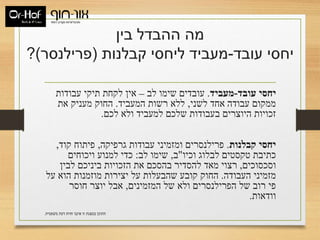 ‫בין‬ ‫ההבדל‬ ‫מה‬
‫עובד‬ ‫יחסי‬-‫קבלנות‬ ‫ליחסי‬ ‫מעביד‬(‫פרילנסר‬)?
‫עובד‬ ‫יחסי‬-‫מעביד‬.‫לב‬ ‫שימו‬ ‫עובדים‬–‫עבודות‬ ‫תיקי‬ ‫לקחת‬ ‫אין‬
‫לשני‬ ‫אחד‬ ‫עבודה‬ ‫ממקום‬,‫המעביד‬ ‫רשות‬ ‫ללא‬.‫את‬ ‫מעניק‬ ‫החוק‬
‫לכם‬ ‫ולא‬ ‫למעביד‬ ‫שלכם‬ ‫בעבודות‬ ‫היוצרים‬ ‫זכויות‬.
‫קבלנות‬ ‫יחסי‬.‫גרפיקה‬ ‫עבודות‬ ‫ומזמיני‬ ‫פרילנסרים‬,‫קוד‬ ‫פיתוח‬,
‫וכיו‬ ‫לבלוג‬ ‫טקסטים‬ ‫כתיבת‬"‫ב‬,‫לב‬ ‫שימו‬:‫ויכוחים‬ ‫למנוע‬ ‫כדי‬
‫וסכסוכים‬,‫לבין‬ ‫ביניכם‬ ‫הזכויות‬ ‫את‬ ‫בהסכם‬ ‫להסדיר‬ ‫מאד‬ ‫רצוי‬
‫העבודה‬ ‫מזמיני‬.‫על‬ ‫הוא‬ ‫מוזמנות‬ ‫יצירות‬ ‫על‬ ‫שהבעלות‬ ‫קובע‬ ‫החוק‬
‫המזמינים‬ ‫של‬ ‫ולא‬ ‫הפרילנסרים‬ ‫של‬ ‫רוב‬ ‫פי‬,‫חוסר‬ ‫יוצר‬ ‫אבל‬
‫וודאות‬.
‫משפטית‬ ‫דעת‬ ‫חוות‬ ‫איננו‬ ‫זו‬ ‫במצגת‬ ‫התוכן‬.
 