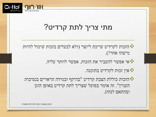 ‫קרדיט‬ ‫לתת‬ ‫צריך‬ ‫מתי‬?
‫ליוצר‬ ‫שייכת‬ ‫לקרדיט‬ ‫הזכות‬(‫להיות‬ ‫שיכול‬ ‫בזכות‬ ‫לבעלים‬ ‫ולא‬
‫אחר‬ ‫מישהו‬.)!
‫הזכות‬ ‫את‬ ‫להעביר‬ ‫אפשר‬ ‫אי‬.‫עליה‬ ‫לוותר‬ ‫אפשר‬.
‫בתוכנה‬ ‫לקרדיט‬ ‫זכות‬ ‫אין‬.
‫קרדיט‬ ‫הצבת‬ ‫כוללת‬ ‫הזכות‬"‫בנסיבות‬ ‫הראויים‬ ‫ובמידה‬ ‫בהיקף‬
‫העניין‬."‫הוגן‬ ‫באופן‬ ‫קרדיט‬ ‫לתת‬ ‫שצריך‬ ‫בפועל‬ ‫אומר‬ ‫זה‬
‫לנהוג‬ ‫ובהתאם‬.
‫משפטית‬ ‫דעת‬ ‫חוות‬ ‫איננו‬ ‫זו‬ ‫במצגת‬ ‫התוכן‬.
 