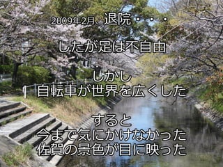 2009年2月、退院・・・
したが足は不自由
しかし
自転車が世界を広くした
すると
今まで気にかけなかった
佐賀の景色が目に映った
 