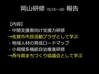 岡山研修（5/15～18）報告
【内容】
・中間支援者向け支援力研修
→佐賀市市民活動プラザとして学ぶ
・地域人材の育成ロードマップ
・小規模多機能自治推進研修
→西与賀まちづくり協議会として学ぶ
 