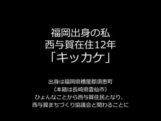 福岡出身の私
西与賀在住12年
「キッカケ」
出身は福岡県糟屋郡須恵町
（本籍は長崎県雲仙市）
ひょんなことから西与賀住民となり、
西与賀まちづくり協議会と関わることに
 