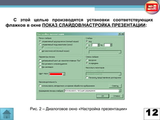 12
С этой целью производятся установки соответствующих
флажков в окне ПОКАЗ СЛАЙДОВ/НАСТРОЙКА ПРЕЗЕНТАЦИИ:
Рис. 2 – Диалоговое окно «Настройка презентации»
 