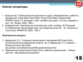 15
Список литературы
1. Безручко В.Т. Компьютерный практикум по курсу «Информатика»: работа в
Windows XP, Word 2003, Excel 2003, Power Point 2003, Outlook 2003,
PROMT Family 7.0, Интернет: учеб. пособие для вузов. -3-е изд. перераб. и
доп. –М.: Форум, 2009. -368 с.
2. Информатика: практикум для экономистов: учеб. пособие / В.П.Косарев,
Е.А.Мамонтова; Финансовая акад. при Правительстве РФ. - М.: Финансы и
статистика: ИНФРА-М, 2009. - 544 с.
Электронные ресурсы
1. Дворецкий, Д. С. Создание презентаций в программе MS Power Point:
электронный мультимедийный учебник / Д. С. Дворецкий, П. А. Иванов. –
Режим доступа: http://club-
edu.tambov.ru/methodic/user/2006/uchebnik/index.html
2. Оформление презентаций Power Point: шаблоны презентаций. – Режим
доступа: http://pedsovet.su/load/321
 