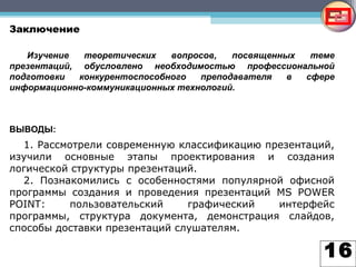 16
Заключение
1. Рассмотрели современную классификацию презентаций,
изучили основные этапы проектирования и создания
логической структуры презентаций.
2. Познакомились с особенностями популярной офисной
программы создания и проведения презентаций MS POWER
POINT: пользовательский графический интерфейс
программы, структура документа, демонстрация слайдов,
способы доставки презентаций слушателям.
Изучение теоретических вопросов, посвященных теме
презентаций, обусловлено необходимостью профессиональной
подготовки конкурентоспособного преподавателя в сфере
информационно-коммуникационных технологий.
ВЫВОДЫ:
 