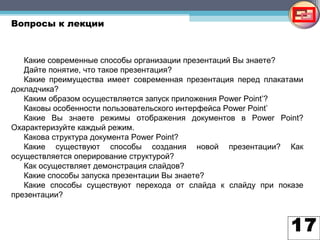 17
Вопросы к лекции
Какие современные способы организации презентаций Вы знаете?
Дайте понятие, что такое презентация?
Какие преимущества имеет современная презентация перед плакатами
докладчика?
Каким образом осуществляется запуск приложения Power Point’?
Каковы особенности пользовательского интерфейса Power Point’
Какие Вы знаете режимы отображения документов в Power Point?
Охарактеризуйте каждый режим.
Какова структура документа Power Point?
Какие существуют способы создания новой презентации? Как
осуществляется оперирование структурой?
Как осуществляет демонстрация слайдов?
Какие способы запуска презентации Вы знаете?
Какие способы существуют перехода от слайда к слайду при показе
презентации?
 