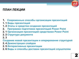 2
ПЛАН ЛЕКЦИИ
1. Современные способы организации презентаций
1. 1 Виды презентаций
1. 2 Этапы и средства создания презентаций
2. Программа подготовки презентаций Power Point
2. 1 Организация презентаций средствами Power Point
2. 2 Структура документа
2. 3
Создание новой презентации и оперирование структурой
2. 4 Демонстрация слайдов
2. 5 Интерактивные презентации
2. 6 Виды и способы доставки презентаций слушателям
 