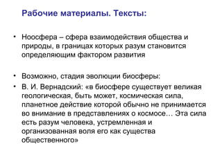 Рабочие материалы. Тексты:
• Ноосфера – сфера взаимодействия общества и
природы, в границах которых разум становится
определяющим фактором развития
• Возможно, стадия эволюции биосферы:
• В. И. Вернадский: «в биосфере существует великая
геологическая, быть может, космическая сила,
планетное действие которой обычно не принимается
во внимание в представлениях о космосе… Эта сила
есть разум человека, устремленная и
организованная воля его как существа
общественного»
 
