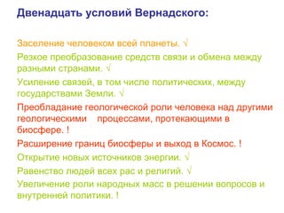 Двенадцать условий Вернадского:
Заселение человеком всей планеты. √
Резкое преобразование средств связи и обмена между
разными странами. √
Усиление связей, в том числе политических, между
государствами Земли. √
Преобладание геологической роли человека над другими
геологическими процессами, протекающими в
биосфере. !
Расширение границ биосферы и выход в Космос. !
Открытие новых источников энергии. √
Равенство людей всех рас и религий. √
Увеличение роли народных масс в решении вопросов и
внутренней политики. !
 