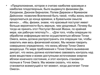 • «Предположение, которое я считаю наиболее красивым и
наиболее плодотворным, было выдвинуто физиками Дж.
Хэлденом, Джоном Берналом, Полем Дираком и Фриманом
Дайсоном: позволим Вселенной быть такой, чтобы жизнь могла
продолжаться до конца времени, в буквальном смысле
вечно»… «Мы, физики, знаем, что красивый постулат имеет
больше вероятности быть верным, чем уродливый. Почему бы
тогда не принять этот Постулат Вечной Жизни, по крайней
мере, как рабочую гипотезу?»… «Для того, чтобы операции по
обработке информации могли осуществляться вблизи Точки
Омега, жизнь должна распространить эти операции так, чтобы
охватить ими весь физический космос. Мы можем говорить
совершенно определенно, что жизнь вблизи Точки Омега
вездесуща. По мере приближения к Точке Омега выживание
диктует, что жизнь должна коллективно завоевать контроль над
всем веществом и всеми доступными источниками энергии
вблизи конечного состояния, и этот контроль становится
полным в Точке Омега. Мы можем сказать, что жизнь
становится всемогущей в тот момент, когда достигает Точки
Омега».
 