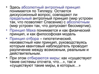 • Здесь абсолютный антропный принцип
понимается по Типлеру. Остается
дискуссионный вопрос, совпадают ли
предельный антропный принцип (мир устроен
так, что позволяет Спасение) с абсолютным
(мир устроен так, что допускает бессмертие).
• Принцип Маха понимается и как физический
принцип, и как философская модель
• Принцип отбора – гипотетический,
неизвестный нам принцип, руководствуясь
которым квантовый наблюдатель проводит
различение между возможным, реальным и
действительным.
• При этом отбираются миры: как «существуют
такие системы отсчета, что…», так и
«существуют такие миры, в которых…»
 