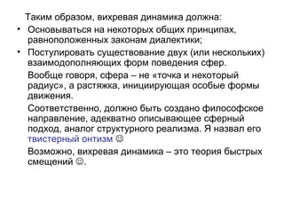 Таким образом, вихревая динамика должна:
• Основываться на некоторых общих принципах,
равноположенных законам диалектики;
• Постулировать существование двух (или нескольких)
взаимодополняющих форм поведения сфер.
Вообще говоря, сфера – не «точка и некоторый
радиус», а растяжка, инициирующая особые формы
движения.
Соответственно, должно быть создано философское
направление, адекватно описывающее сферный
подход, аналог структурного реализма. Я назвал его
твистерный онтизм 
Возможно, вихревая динамика – это теория быстрых
смещений .
 