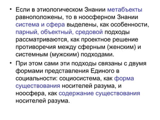• Если в этиологическом Знании метабъекты
равноположены, то в ноосферном Знании
система и сфера выделены, как особенности,
парный, объектный, средовой подходы
рассматриваются, как проектное решение
противоречия между сферным (женским) и
системным (мужским) подходами.
• При этом сами эти подходы связаны с двумя
формами представления Единого в
социальности: социосистема, как форма
существования носителей разума, и
ноосфера, как содержание существования
носителей разума.
 