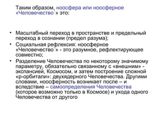 Таким образом, ноосфера или ноосферное
«Человечество`» это:
• Масштабный переход в пространстве и предельный
переход в сознании (предел разума);
• Социальная рефлексия: ноосферное
«Человечество`» - это разумное, рефлектирующее
совместно;
• Разделение Человечества по некоторому значимому
параметру, обязательно связанному с «внешним» -
экспансией, Космосом, и затем построение сложной
«р-орбитали»: двухядерного Человечества. Другими
словами, ноосферность возникает после – и
вследствие – самоопределения Человечества
(которое возможно только в Космосе) и ухода одного
Человечества от другого
 