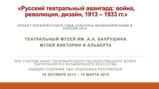 «Русский театральный авангард: война,
революция, дизайн, 1913 – 1933 гг.»
ПРОЕКТ ПЕРЕКРЁСТНОГО ГОДА КУЛЬТУРЫ ВЕЛИКОБРИТАНИИ И
РОССИИ 2014
ТЕАТРАЛЬНЫЙ МУЗЕЙ ИМ. А.А. БАХРУШИНА
МУЗЕЙ ВИКТОРИИ И АЛЬБЕРТА
ПРИ УЧАСТИИ САНКТ-ПЕТЕРБУРГСКОГО ГОСУДАРСТВЕННОГО МУЗЕЯ
ТЕАТРАЛЬНОГО И МУЗЫКАЛЬНОГО ИСКУССТВА
/БЫВШЕЕ СОБРАНИЕ Н&Н ЛОБАНОВЫХ-РОСТОВСКИХ/
18 ОКТЯБРЯ 2014 – 15 МАРТА 2015
 