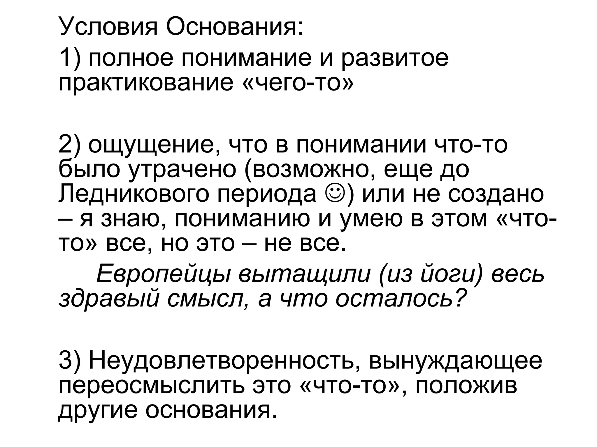 Условия Основания:
1) полное понимание и развитое
практикование «чего-то»
2) ощущение, что в понимании что-то
было утрачено (возможно, еще до
Ледникового периода ) или не создано
– я знаю, пониманию и умею в этом «что-
то» все, но это – не все.
Европейцы вытащили (из йоги) весь
здравый смысл, а что осталось?
3) Неудовлетворенность, вынуждающее
переосмыслить это «что-то», положив
другие основания.
 