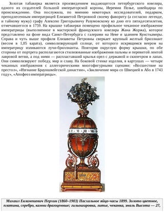 Золотая	 табакерка	 является	 произведением	 выдающегося	 петербургского	 ювелира,
одного	 из	 создателей	 большой	 императорской	 короны,	 Иеремии	 Позье,	 швейцарца	 по
происхождению.	 Она	 послужила,	 по	 мнению	 некоторых	 исследователей,	 подарком,
преподнесенным	императрицей	Елизаветой	Петровной	своему	фавориту	(а	согласно	легенде,
и	тайному	мужу)	графу	Алексею	Григорьевичу	Разумовскому	ко	дню	его	пятидесятилетия,
отмечавшегося	 в	 1759.	 На	 крышке	 табакерки	 помещено	 профильное	 чеканное	 изображение
императрицы	 (выполненное	 в	 мастерской	 французского	 ювелира	 Жана	 Жоржа),	 которое
представлено	 на	 фоне	 вида	 Санкт-Петербурга	 с	 галерами	 на	 Неве	 и	 зданием	 Кунсткамеры.
Справа	 и	 чуть	 выше	 профиля	 Елизаветы	 Петровны	 сверкает	 крупный	 желтый	 бриллиант
(весом	 в	 1,05	 карата),	 символизирующий	 солнце,	 от	 которого	 искрящимся	 веером	 на
императрицу	 изливаются	 лучи-бриллианты.	 Повторяя	 округлую	 форму	 крышки,	 по	 обе
стороны	от	портрета	располагаются	стилизованные	изображения	пальмы	и	перевитой	лентой
лавровой	ветви,	а	под	ними	—	распластавший	крылья	орел	с	державой	и	скипетром	в	лапах.
Они	символизируют	победу,	мир	и	славу.	На	боковой	стенке	изделия,	в	картушах	—	четыре
чеканных	 изображения	 с	 аллегорическими	 многофигурными	 сценами:	 «Восшествие	 на
престол»,	«Изгнание	Брауншвейгской	династии»,	«Заключение	мира	со	Швецией	в	Або	в	1743
году»,	«Апофеоз	императрицы».
Михаил	Евлампиевич	Перхин	(1860–1903)	Пасхальное	яйцо-часы	1899.	Золото	цветное,
платина,	серебро,	камни	драгоценные;	гильошировка,	литье,	чеканка,	эмаль	Высота	—	27,
 