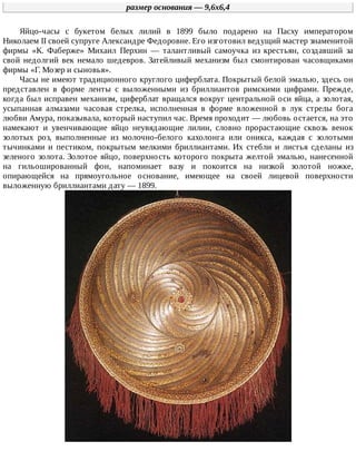 размер	основания	—	9,6x6,4
Яйцо-часы	 с	 букетом	 белых	 лилий	 в	 1899	 было	 подарено	 на	 Пасху	 императором
Николаем	II	своей	супруге	Александре	Федоровне.	Его	изготовил	ведущий	мастер	знаменитой
фирмы	 «К.	 Фаберже»	 Михаил	 Перхин	 —	 талантливый	 самоучка	 из	 крестьян,	 создавший	 за
свой	недолгий	век	немало	шедевров.	Затейливый	механизм	был	смонтирован	часовщиками
фирмы	«Г.	Мозер	и	сыновья».
Часы	не	имеют	традиционного	круглого	циферблата.	Покрытый	белой	эмалью,	здесь	он
представлен	 в	 форме	 ленты	 с	 выложенными	 из	 бриллиантов	 римскими	 цифрами.	 Прежде,
когда	был	исправен	механизм,	циферблат	вращался	вокруг	центральной	оси	яйца,	а	золотая,
усыпанная	 алмазами	 часовая	 стрелка,	 исполненная	 в	 форме	 вложенной	 в	 лук	 стрелы	 бога
любви	Амура,	показывала,	который	наступил	час.	Время	проходит	—	любовь	остается,	на	это
намекают	 и	 увенчивающие	 яйцо	 неувядающие	 лилии,	 словно	 прорастающие	 сквозь	 венок
золотых	 роз,	 выполненные	 из	 молочно-белого	 кахолонга	 или	 оникса,	 каждая	 с	 золотыми
тычинками	 и	 пестиком,	 покрытым	 мелкими	 бриллиантами.	 Их	 стебли	 и	 листья	 сделаны	 из
зеленого	золота.	Золотое	яйцо,	поверхность	которого	покрыта	желтой	эмалью,	нанесенной
на	 гильошированный	 фон,	 напоминает	 вазу	 и	 покоится	 на	 низкой	 золотой	 ножке,
опирающейся	 на	 прямоугольное	 основание,	 имеющее	 на	 своей	 лицевой	 поверхности
выложенную	бриллиантами	дату	—	1899.
 
