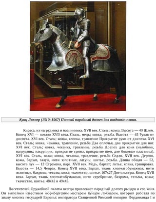 Кунц	Лохнер	(1510–1567)	Полный	парадный	доспех	для	всадника	и	коня.
Кираса,	из	нагрудника	и	наспинника.	XVII	век.	Сталь;	ковка.	Высота	—	40	Шлем.
Конец	XVI	—	начало	XVII	века.	Сталь,	медь;	ковка,	резьба.	Высота	—	45	Рукав	от
доспеха.	XVI	век.	Сталь;	ковка,	клепка,	травление	Прикрытие	руки	от	доспеха.	XVI
век.	Сталь;	ковка,	чеканка,	травление,	резьба	Два	оплечья,	два	прикрытия	для	ног.
XVI	 век.	 Сталь;	 ковка,	 чеканка,	 травление,	 резьба	 Доспех	 для	 коня	 (налобник,
нагрудник;	накрупник;	прикрытие	гривы,	прикрытие	шеи,	две	боковые	пластины).
XVI	 век.	 Сталь,	 кожа;	 ковка,	 чеканка,	 травление,	 резьба	 Седло.	 XVII	 век.	 Дерево,
кожа,	 бархат,	 галун,	 нити	 золотные,	 латунь;	 шитье,	 резьба.	 Длина	 общая	 —	 52,
высота	лук	—	12	Стремена,	пара.	XVII	век.	Медь,	бархат;	литье,	ковка,	гравировка.
Высота	 —	 14,5	 Чепрак.	 Конец	 XVII	 века.	 Бархат,	 ткань	 хлопчатобумажная,	 нити
золотные,	бахрома,	тесьма,	кожа;	ткачество,	шитье.	107x27	Две	ольстры.	Конец	XVII
века.	 Бархат,	 ткань	 хлопчатобумажная,	 нити	 серебряные,	 бахрома,	 тесьма,	 кожа;
ткачество,	шитье.	48x42	и	49x45.
Посетителей	Оружейной	палаты	всегда	привлекает	парадный	доспех	рыцаря	и	его	коня.
Он	 выполнен	 известным	 нюрнбергским	 мастером	 Кунцем	 Лохнером,	 который	 работал	 по
заказу	многих	государей	Европы:	императора	Священной	Римской	империи	Фердинанда	I	и
 