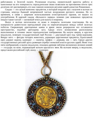работавших	 в	 Золотой	 палате.	 Роскошная	 отделка,	 изумительной	 красоты	 работа	 и
нанесенные	на	его	поверхность	геральдические	знаки	позволяли	на	протяжении	почти	трех
десятков	лет	рассматривать	его	как	главную	воинскую	регалию	царей	династии	Романовых.
Саадак	—	это	целый	комплекс	предметов,	в	который	входили	лук	с	налучем	и	колчан	со
стрелами,	 некогда	 бывший	 непременной	 частью	 вооружения	 русского	 конника.	 Но	 со
временем,	 в	 связи	 с	 широким	 использованием	 огнестрельного	 оружия,	 он	 вышел	 из
употребления.	 В	 царский	 саадак	 «Большого	 наряда»	 помимо	 уже	 названных	 предметов
входил	также	тахтуй	—	шелковый	чехол	для	налуча	и	покровец.
Налуч	 и	 колчан	 изготовлены	 из	 кожи	 и	 покрыты	 золотыми	 пластинами.	 На	 их
поверхности	 разместился	 причудливый	 узор	 из	 переплетающихся	 между	 собой	 золотых
побегов.	 Сверкающие	 драгоценные	 камни	 и	 яркие	 эмали	 разукрасили	 все	 оставшееся
пространство,	 подобно	 цветущему	 лугу.	 Среди	 этого	 великолепия	 расположены
выполненные	 в	 технике	 эмали	 геральдические	 изображения.	 На	 налуче	 вверху,	 в	 круглом
медальоне,	помещен	государственный	герб	России	—	двуглавый	орел	под	тремя	коронами.
Вокруг	него	—	фигуры	четырех	животных,	держащих	царственные	предметы.	Одноглавый
орел	 держит	 корону,	 единорог	 —	 скипетр,	 грифон	 —	 державу,	 лев	 —	 меч.	 Среди	 других
государственных	регалий	здесь	размещен	атрибут	воинской	власти	русских	царей.	Ниже	этих
пяти	изображений,	в	малом	медальоне,	показана	древняя	эмблема	московских	великих	князей
—	государь	на	коне,	поражающий	копьем	крылатого	змея.	На	колчане	вверху,	в	медальоне,
представлен	российский	герб,	внизу	—	единорог.
 