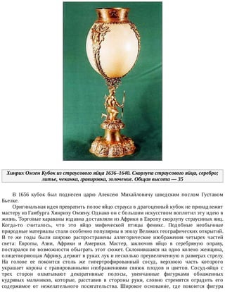 Хинрих	Омзен	Кубок	из	страусового	яйца	1636–1640.	Скорлупа	страусового	яйца,	серебро;
литье,	чеканка,	гравировка,	золочение.	Общая	высота	—	35
В	 1656	 кубок	 был	 поднесен	 царю	 Алексею	 Михайловичу	 шведским	 послом	 Густавом
Бьелке.
Оригинальная	идея	превратить	полое	яйцо	страуса	в	драгоценный	кубок	не	принадлежит
мастеру	из	Гамбурга	Хинриху	Омзену.	Однако	он	с	большим	искусством	воплотил	эту	идею	в
жизнь.	Торговые	караваны	издавна	доставляли	из	Африки	в	Европу	скорлупу	страусиных	яиц.
Когда-то	 считалось,	 что	 это	 яйцо	 мифической	 птицы	 феникс.	 Подобные	 необычные
природные	материалы	стали	особенно	популярны	в	эпоху	Великих	географических	открытий.
В	 те	 же	 годы	 были	 широко	 распространены	 аллегорические	 изображения	 четырех	 частей
света:	 Европы,	 Азии,	 Африки	 и	 Америки.	 Мастер,	 заключив	 яйцо	 в	 серебряную	 оправу,
постарался	по	возможности	обыграть	этот	сюжет.	Склонившаяся	на	одно	колено	женщина,
олицетворяющая	Африку,	держит	в	руках	лук	и	несколько	преувеличенную	в	размерах	стрелу.
На	 голове	 ее	 покоится	 столь	 же	 гипертрофированный	 сосуд,	 верхнюю	 часть	 которого
украшает	 корона	 с	 гравированными	 изображениями	 связок	 плодов	 и	 цветов.	 Сосуд-яйцо	 с
трех	 сторон	 охватывают	 декоративные	 полосы,	 увенчанные	 фигурками	 обнаженных
кудрявых	 мальчиков,	 которые,	 расставив	 в	 стороны	 руки,	 словно	 стремятся	 оградить	 его
содержимое	 от	 нежелательного	 посягательства.	 Широкое	 основание,	 где	 покоится	 фигура
 