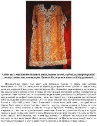 Саккос	1654.	Аксамит	петельчатый,	атлас,	тафта,	золото,	серебро,	камни	драгоценные,
жемчуг;	ткачество,	шитье,	чернь.	Длина	—	134,	ширина	в	плечах	—	134	(с	рукавами)
Великолепный	 саккос	 был	 сшит	 для	 патриарха	 Никона	 по	 заказу	 царя	 Алексея
Михайловича	 в	 1654.	 Он	 изготовлен	 из	 редкой	 драгоценной	 ткани,	 двойного	 петельчатого
аксамита,	вытканной	венецианскими	мастерами.	Она	образована	переплетением	шелковых	и
так	называемых	золотных	нитей,	в	состав	которых	входит	тончайшая	золотая	или	серебряная
проволока.	Некоторые	из	них,	выпущенные	в	виде	петелек	разной	высоты,	образуют	крупный
узор	 сложной	 рельефной	 поверхности	 ткани,	 состоящей	 из	 стилизованных	 растительных
побегов,	пышных	листьев	и	цветов.	Об	этой	вещи	оставил	свои	впечатления	побывавший	в
России	 в	 1654–1656	 дьякон	 Павел	 Алеппский:	 «Никон	 снял	 свой	 саккос,	 который	 очень
трудно	 было	 носить	 вследствие	 его	 тяжести…	 кругом	 подола,	 рукавов	 и	 боков	 на	 этом
саккосе	 шла	 кайма	 шириной	 в	 четыре	 пальца	 из	 крупного	 жемчуга,	 величиною	 с	 горох,
вперемежку	 с	 кистями	 и	 драгоценными	 каменьями.	 Такое	 же	 украшение	 было	 и	 на	 груди
саккоса	в	виде	епитрахили	сверху	донизу.	Никон	предложил	нам	поднять	его,	и	мы	не	могли
этого	 сделать.	 Рассказывают,	 что	 в	 нем	 пуд	 жемчуга…»	 Общий	 вес	 саккоса	 составляет
двадцать	четыре	килограмма.	Далее	дьякон	добавляет:	«У	Никона	не	один	такой	саккос,	но
более	ста,	перешедших	к	нему	с	древнейшего	времени,	и	он	заказывает	еще	новые…»
 
