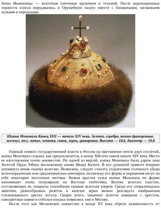 Анны	 Иоанновны	 —	 золотным	 плетеным	 кружевом	 и	 тесьмой.	 После	 коронационных
торжеств	 платья	 передавались	 в	 Оружейную	 палату	 вместе	 с	 башмачками,	 шелковыми
чулками	и	перчатками.
Шапка	Мономаха	Конец	XIII	—	начало	XIV	века.	Золото,	серебро,	камни	драгоценные,
жемчуг,	мех;	литье,	чеканка,	скань,	зернь,	гравировка.	Высота	—	18,6,	диаметр	—	19,8
Главный	символ	государственной	власти	в	России	на	протяжении	почти	двух	столетий,
шапка	Мономаха	создана,	как	предполагается,	в	конце	XIII	или	самом	начале	XIV	века.	Место
ее	 изготовлнеия	 точно	 неизвестно.	 По	 одной	 из	 версий,	 шапка	 Мономаха	 была	 даром	 хана
Золотой	 Орды	 Узбека	 московскому	 князю	 Ивану	 Калите.	 В	 его	 духовной	 грамоте	 впервые
упомянута	некая	«шапка	золотая».	Возможно,	следует	считать	создателями	головного	убора
золотоордынских	или	среднеазиатских	ювелиров,	поскольку	его	форма	и	украшения	несут	на
себе	 некоторые	 восточные	 мотивы.	 Низкая	 круглая	 тулья	 шапки	 Мономаха	 по	 форме
напоминает	 очень	 популярную	 на	 Востоке	 тюбетейку.	 Восемь	 золотых	 пластин,
составляющих	ее,	покрыты	тончайшим	сканым	золотым	узором.	Среди	его	спиралевидных
завитков,	 разнообразных	 розеток	 и	 капелек	 зерни	 можно	 разглядеть	 изображения
стилизованного	 цветка	 лотоса.	 Скорее	 всего,	 чеканное	 золотое	 навершие	 с	 крестом,
самоцветные	камни	и	соболья	опушка	появились	уже	в	Москве.
После	 того	 как	 Московское	 княжество	 в	 конце	 XV	 века	 обрело	 независимость	 от
 
