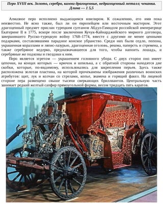 Перо	XVIII	век.	Золото,	серебро,	камни	драгоценные,	недрагоценный	металл;	чеканка.
Длина	—	1	5,5
Алмазное	 перо	 исполнено	 выдающимся	 ювелиром.	 К	 сожалению,	 его	 имя	 пока
неизвестно.	 Не	 ясно	 также,	 был	 ли	 он	 европейцем	 или	 восточным	 мастером.	 Этот
драгоценный	предмет	прислан	турецким	султаном	Абдул-Гамидом	российской	императрице
Екатерине	 II	 в	 1775,	 вскоре	 после	 заключения	 Кучук-Кайнарджийского	 мирного	 договора,
завершившего	 Русско-турецкую	 войну	 1768–1774,	 вместе	 с	 другими	 не	 менее	 ценными
подарками,	 составлявшими	 парадное	 конское	 убранство.	 Среди	 них	 были	 седло,	 попона,
украшенная	кораллами	и	ляпис-лазурью,	драгоценная	оголовь,	решма,	паперсть	и	стремена,	а
также	 серебряное	 ведерко,	 предназначавшееся	 для	 того,	 чтобы	 напоить	 лошадь,	 и
серебряные	же	подковы	и	гвоздики	к	ним.
Перо	 является	 эгретом	 —	 украшением	 головного	 убора.	 С	 двух	 сторон	 оно	 имеет
цепочки,	 на	 концах	 которых	 —	 крючок	 и	 шпилька,	 а	 с	 обратной	 стороны	 находятся	 две
скобки,	 которые,	 по-видимому,	 использовались	 для	 закрепления	 перьев.	 Здесь	 также
расположена	 золотая	 пластина,	 на	 которой	 прочеканены	 изображения	 различных	 воинских
атрибутов:	 щит,	 лук	 и	 колчан	 со	 стрелами,	 копье,	 знамена	 и	 горящий	 факел.	 На	 лицевой
стороне	 пера	 размещено	 свыше	 тысячи	 сверкающих	 бриллиантов.	 Центральную	 часть
занимает	редкий	желтый	сапфир	прямоугольной	формы,	весом	тридцать	пять	каратов.
 