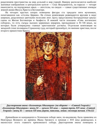разделением	 пространства	 на	 мир	 дольний	 и	 мир	 горний.	 Наверху	 располагаются	 наиболее
значимые	изображения:	в	центральном	куполе	—	Спас	Вседержитель,	на	парусах	—	четыре
евангелиста,	на	подпружных	арках	—	апостолы,	на	сводах	—	самые	существенные	эпизоды
земной	жизни	Иисуса	Христа	и	Богоматери.
На	 четырех	 круглых	 опорах	 помещены	 фигуры	 ста	 тридцати	 пяти	 мучеников,
почитавшихся	 как	 «столпы	 Церкви».	 На	 стенах	 композиции	 размещаются	 ярусами	 в	 виде
широких,	разделенных	цветными	полосами	лент.	Здесь	представлены	богородичные	циклы:
сцены	 из	 Жития	 Богоматери	 и	 Акафиста.	 В	 нижней	 части	 показаны	 «Семь	 вселенских
соборов»,	 то	 есть	 съезды	 высших	 церковных	 иерархов,	 проходившие	 в	 IV–VII	 веках,	 на
которых	 были	 утверждены	 главные	 христианские	 догматы.	 Отдельная	 композиция	 на
западной	стене	посвящена	Страшному	суду,	который	произойдет,	по	мнению	христиан,	после
второго	пришествия	Христа.
Двусторонняя	икона	«Богоматерь	Одигитрия»	(на	обороте	—	«Святой	Георгий»)
«Богоматерь	Одигитрия»:	конец	XI	—	начало	XII	века	—	первая	треть	XIV	века;	«Святой
Георгий»:	конец	XI	—	начало	XII	века	Дерево,	паволока,	левкас;	темпера	яичная.	174x122
Древнейшая	из	находящихся	в	Успенском	соборе	икон,	по-видимому,	была	привезена	из
Новгорода	 Великого	 во	 времена	 Ивана	 Грозного	 и	 начиная	 с	 XVI	 века	 размещалась	 в
иконостасе	 этого	 главного	 кремлевского	 собора.	 Двусторонняя	 икона	 помещена	 в
 