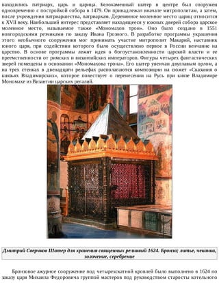 находились	 патриарх,	 царь	 и	 царица.	 Белокаменный	 шатер	 в	 центре	 был	 сооружен
одновременно	с	постройкой	собора	в	1479.	Он	принадлежал	вначале	митрополитам,	а	затем,
после	учреждения	патриаршества,	патриархам.	Деревянное	моленное	место	цариц	относится
к	XVII	веку.	Наибольший	интерес	представляет	находящееся	у	южных	дверей	собора	царское
моленное	 место,	 называемое	 также	 «Мономахов	 трон».	 Оно	 было	 создано	 в	 1551
новгородскими	 резчиками	 по	 заказу	 Ивана	 Грозного.	 В	 разработке	 программы	 украшения
этого	 необычного	 сооружения	 мог	 принимать	 участие	 митрополит	 Макарий,	 наставник
юного	 царя,	 при	 содействии	 которого	 было	 осуществлено	 первое	 в	 России	 венчание	 на
царство.	 В	 основе	 программы	 лежит	 идея	 о	 богоустановленности	 царской	 власти	 и	 ее
преемственности	от	римских	и	византийских	императоров.	Фигуры	четырех	фантастических
зверей	помещены	в	основании	«Мономахова	трона».	Его	шатер	увенчан	двуглавым	орлом,	а
на	 трех	 стенках	 в	 двенадцати	 рельефах	 располагаются	 композиции	 на	 сюжет	 «Сказания	 о
князьях	 Владимирских»,	 которое	 повествует	 о	 перенесении	 на	 Русь	 при	 князе	 Владимире
Мономахе	из	Византии	царских	регалий.
Дмитрий	Сверчков	Шатер	для	хранения	священных	реликвий	1624.	Бронза;	литье,	чеканка,
золочение,	серебрение
Бронзовое	ажурное	сооружение	под	четырехскатной	кровлей	было	выполнено	в	1624	по
заказу	царя	Михаила	Федоровича	группой	мастеров	под	руководством	старосты	котельного
 