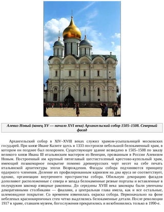 Алевиз	Новый	(конец	XV	—	начало	XVI	века)	Архангельский	собор	1505–1508.	Северный
фасад
Архангельский	 собор	 в	 XIV–XVIII	 веках	 служил	 храмом-усыпальницей	 московских
государей.	При	князе	Иване	Калите	здесь	в	1333	построили	небольшой	белокаменный	храм,	в
котором	он	позднее	был	похоронен.	Существующее	здание	возведено	в	1505–1508	по	заказу
великого	князя	Ивана	III	итальянским	мастером	из	Венеции,	прозванным	в	России	Алевизом
Новым.	 Построенный	 им	 крупный	 пятиглавый	 шестистолпный	 крестово-купольный	 храм,
имеющий	 позакомарное	 покрытие	 помимо	 древнерусских	 черт	 несет	 на	 себе	 печать
итальянской	 архитектуры	 эпохи	 Возрождения.	 Фасады	 собора	 подчиняются	 принципу
ордерного	членения.	Деление	их	профилированным	карнизом	на	два	яруса	не	соответствует,
однако,	 организации	 внутреннего	 пространства	 собора.	 Обильную	 декорацию	 фасадов
дополняют	расположенные	с	севера	и	запада	белокаменные	резные	порталы	и	вставленные	в
полукружия	 закомар	 изящные	 раковины.	 До	 середины	 XVIII	 века	 закомары	 были	 увенчаны
декоративными	 столбиками	 —	 фиалами,	 а	 центральная	 глава	 имела,	 как	 и	 все	 остальные,
шлемовидное	 покрытие.	 Со	 временем	 изменилась	 окраска	 собора.	 Первоначально	 на	 фоне
небеленых	краснокирпичных	стен	четко	выделялись	белокаменные	детали.	После	революции
1917	в	храме,	ставшем	музеем,	богослужения	прекратились	и	возобновились	только	в	1990-е.
 