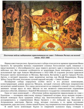 Посечение	войска	мадианитян	израильтянами	во	главе	с	Гедеоном	Роспись	на	южной
стене.	1652–1666
Первая	известная	роспись	Архангельского	собора	относится	ко	времени	правления	Ивана
Грозного.	 Ее	 программа	 являлась	 отражением	 сложных	 богословских	 идей,	 связанных	 с
представлением	 о	 «богоизбранности»	 рода	 первого	 русского	 царя	 и	 покровительстве	 ему
небесных	 сил.	 Все	 основные	 особенности	 ее	 композиции	 были	 повторены	 в	 стенописи,
исполненной	 при	 царе	 Алексее	 Михайловиче	 в	 1652–1666.	 К	 созданию	 росписи	 привлекли
большую	 группу	 иконописцев	 из	 Москвы,	 Ярославля,	 Костромы	 и	 других	 городов	 России.
Артель,	 в	 которой	 трудились	 такие	 знаменитые	 мастера,	 как	 Иосиф	 Владимиров,	 Федор
Зубов,	Сидор	Поспеев,	возглавлял	лучший	царский	изограф	—	Симон	Ушаков.
Посвящение	 собора	 определило	 особое	 место	 в	 его	 росписи	 композициям,
иллюстрирующим	 деяния	 архангела	 Михаила,	 который	 считался	 небесным	 покровителем
московских	князей-воинов.	Эти	сцены	располагаются	на	северной	и	южной	стенах	собора	и
занимают	 четыре	 яруса	 из	 пяти.	 Многие	 из	 них	 являются	 символическим	 отражением
реальных	событий,	связанных	с	борьбой	Московского	государства	с	внешними	врагами.
Одна	из	таких	композиций	—	«Посечение	войска	мадианитян	израильтянами	во	главе	с
Гедеоном»	 —	 посвящена	 известному	 эпизоду	 Священной	 истории,	 когда	 малыми	 силами	 с
Божьей	 помощью	 была	 одержана	 победа	 над	 многочисленным	 врагом.	 Это	 событие
ассоциировалось	 у	 современников	 Ивана	 Грозного	 с	 его	 победами	 над	 Казанским	 и
Астраханским	 ханствами.	 Против	 татар,	 которые	 считались	 в	 то	 время	 потомками
мадианитян,	царь	выступал,	словно	новый	Гедеон,	под	покровительством	архангела	Михаила.
В	 левой	 части	 композиции	 Гедеон	 со	 смирением	 склонился	 перед	 стоящим	 в
 