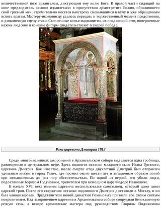 величественной	 позе	 архангелом,	 диктующим	 ему	 волю	 Бога.	 В	 правой	 части	 сидящий	 на
коне	 предводитель	 «сынов	 израилевых»	 в	 присутствии	 архистратига	 Божия,	 обнажившего
свой	грозный	меч,	стремительно	несется	навстречу	смешавшимся	в	кучу	и	уже	обращенным
вспять	врагам.	Мастеру-иконописцу	удалось	передать	и	торжественный	момент	предстояния,
и	динамичную	сцену	атаки.	Склоненные	копья	мадианитян,	их	опадающий	стяг,	поверженные
наземь	людские	и	конские	фигуры	свидетельствуют	о	скорой	победе.
Рака	царевича	Дмитрия	1813
Среди	многочисленных	захоронений	в	Архангельском	соборе	выделяется	одна	гробница,
размещенная	 в	 центральном	 нефе.	 Здесь	 покоятся	 останки	 младшего	 сына	 Ивана	 Грозного,
царевича	 Дмитрия.	 Как	 известно,	 после	 смерти	 отца	 двухлетний	 Дмитрий	 был	 отправлен
удельным	князем	в	город	Углич,	где	прожил	около	шести	лет	и	загадочным	образом	погиб
при	 невыясненных	 до	 сих	 пор	 обстоятельствах.	 По	 одной	 из	 версий,	 его	 убили	 люди,
подосланные	Борисом	Годуновым,	правителем	при	немощном	царе	Федоре	Ивановиче.
В	 начале	 XVII	 века	 именем	 царевича	 воспользовался	 самозванец,	 который	 даже	 занял
царский	трон.	После	его	свержения	останки	подлинного	Дмитрия	доставили	в	Москву,	и	он
был	канонизирован.	Представители	новой	династии	Романовых	признали	его	своим	святым
покровителем.	Над	захоронением	царевича	в	Архангельском	соборе	соорудили	белокаменную
резную	 сень,	 а	 вскоре	 кремлевские	 мастера	 под	 руководством	 Гаврилы	 Овдокимова
 