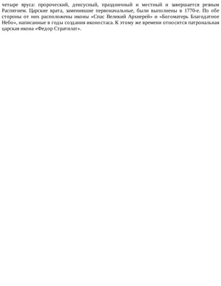 четыре	 яруса:	 пророческий,	 деисусный,	 праздничный	 и	 местный	 и	 завершается	 резным
Распятием.	 Царские	 врата,	 заменившие	 первоначальные,	 были	 выполнены	 в	 1770-е.	 По	 обе
стороны	от	них	расположены	иконы	«Спас	Великий	Архиерей»	и	«Богоматерь	Благодатное
Небо»,	написанные	в	годы	создания	иконостаса.	К	этому	же	времени	относится	патрональная
царская	икона	«Федор	Стратилат».
 