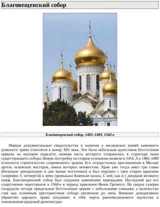 Благовещенский	собор	
Благовещенский	собор.	1485–1489,	1560-е
Первые	 документальные	 свидетельства	 о	 наличии	 у	 московских	 князей	 каменного
домового	храма	относятся	к	концу	XIV	века.	Это	была	небольшая	одноглавая	бесстолпная
церковь	 на	 высоком	 подклете,	 нижняя	 часть	 которого	 сохранилась	 в	 структуре	 ныне
существующего	собора.	Новую	постройку	на	старом	основании	возвели	в	1416.	А	к	1485–1489
относится	 строительство	 современного	 здания.	 Его	 осуществляла	 приглашенная	 в	 Москву
артель	 псковских	 мастеров,	 имена	 которых	 неизвестны.	 Храм	 уже	 тогда	 имел	 три	 главы
(большую	 центральную	 и	 две	 малые	 восточные)	 и	 был	 окружен	 с	 трех	 сторон	 крытыми
галереями.	С	четвертой	к	нему	примыкала	Казенная	палата.	С	ней,	как	и	с	дворцом	великого
князя,	 Благовещенский	 собор	 был	 соединен	 каменными	 переходами.	 Последний	 раз	 его
существенно	 перестроили	 в	 1560-е	 в	 период	 правления	 Ивана	 Грозного.	 На	 сводах	 галереи
соорудили	 четыре	 придельные	 бесстолпные	 церкви	 с	 небольшими	 главками,	 а	 количество
глав	 над	 основным	 пространством	 собора	 увеличили	 до	 пяти.	 Внешнее	 декоративное
убранство	 царского	 храма	 соединяет	 в	 себе	 черты	 раннемосковского	 зодчества	 и
псковсконовгородской	архитектуры.
 