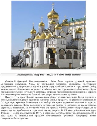 Благовещенский	собор	1485–1489,	1560-е.	Вид	с	северо-востока
Основной	 функцией	 Благовещенского	 собора	 было	 служить	 домовой	 церковью
московским	 государям.	 Храм,	 не	 вмещавший	 большого	 количества	 посетителей,
предназначался	для	церковных	служб	в	узком	кругу	наиболее	близких	к	царю	людей.	Собор
являлся	частью	обширного	дворцового	хозяйства,	вход	посторонним	сюда	был	закрыт.	Здесь
проходили	церемонии	интимного	характера,	например	празднования	именин	цариц	и	царевен.
Настоятелем	храма	назначался	близкий	к	государю	человек	—	его	духовник.
Вместе	 с	 тем	 храм	 обладал	 несомненным	 общественным	 значением.	 В	 его	 подклете	 и
рядом,	на	Казенном	дворе,	хранились	наиболее	ценные	предметы	из	царской	сокровищницы.
Отсюда	 через	 крыльцо	 Благовещенского	 собора	 во	 время	 церемонии	 венчания	 на	 царство
выносились	 регалии.	 Здесь	 начинались	 шествия	 на	 Соборную	 площадь	 во	 время	 главных
церковных	 праздников.	 По	 ступеням	 этого	 же	 крыльца	 через	 галерею	 собора	 следовали	 во
дворец	 послы,	 прибывшие	 из	 христианских	 государств.	 В	 XX	 веке	 добавилась	 еще	 одна
функция	—	собор	стал	музеем	(с	1917),	а	церковные	службы,	напротив,	прекратились.	Но	с
1993	 здесь	 на	 престольный	 праздник	 Благовещения	 Пресвятой	 Богородицы	 вновь
совершается	богослужение.
 