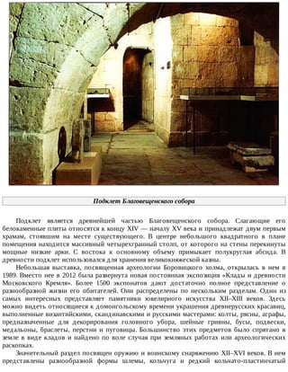 Подклет	Благовещенского	собора
Подклет	 является	 древнейшей	 частью	 Благовещенского	 собора.	 Слагающие	 его
белокаменные	плиты	относятся	к	концу	XIV	—	началу	XV	века	и	принадлежат	двум	первым
храмам,	 стоявшим	 на	 месте	 существующего.	 В	 центре	 небольшого	 квадратного	 в	 плане
помещения	находится	массивный	четырехгранный	столп,	от	которого	на	стены	перекинуты
мощные	 низкие	 арки.	 С	 востока	 к	 основному	 объему	 примыкает	 полукруглая	 абсида.	 В
древности	подклет	использовался	для	хранения	великокняжеской	казны.
Небольшая	 выставка,	 посвященная	 археологии	 Боровицкого	 холма,	 открылась	 в	 нем	 в
1989.	Вместо	нее	в	2012	была	развернута	новая	постоянная	экспозиция	«Клады	и	древности
Московского	 Кремля».	 Более	 1500	 экспонатов	 дают	 достаточно	 полное	 представление	 о
разнообразной	 жизни	 его	 обитателей.	 Они	 распределены	 по	 нескольким	 разделам.	 Один	 из
самых	 интересных	 представляет	 памятники	 ювелирного	 искусства	 XII–XIII	 веков.	 Здесь
можно	видеть	относящиеся	к	домонгольскому	времени	украшения	древнерусских	красавиц,
выполненные	византийскими,	скандинавскими	и	русскими	мастерами:	колты,	рясны,	аграфы,
предназначенные	 для	 декорирования	 головного	 убора,	 шейные	 гривны,	 бусы,	 подвески,
медальоны,	 браслеты,	 перстни	 и	 пуговицы.	 Большинство	 этих	 предметов	 было	 спрятано	 в
земле	в	виде	кладов	и	найдено	по	воле	случая	при	земляных	работах	или	археологических
раскопках.
Значительный	раздел	посвящен	оружию	и	воинскому	снаряжению	XII–XVI	веков.	В	нем
представлены	 разнообразной	 формы	 шлемы,	 кольчуга	 и	 редкий	 кольчато-пластинчатый
 