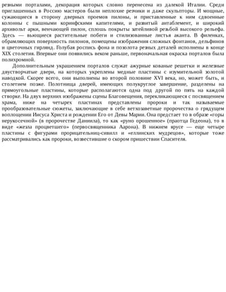 резными	 порталами,	 декорация	 которых	 словно	 перенесена	 из	 далекой	 Италии.	 Среди
приглашенных	 в	 Россию	 мастеров	 были	 неплохие	 резчики	 и	 даже	 скульпторы.	 И	 мощные,
сужающиеся	 в	 сторону	 дверных	 проемов	 пилоны,	 и	 приставленные	 к	 ним	 сдвоенные
колонны	 с	 пышными	 коринфскими	 капителями,	 и	 развитый	 антаблемент,	 и	 широкий
архивольт	арки,	венчающей	пилон,	сплошь	покрыты	затейливой	резьбой	высокого	рельефа.
Здесь	 —	 вьющиеся	 растительные	 побеги	 и	 стилизованные	 листья	 аканта.	 В	 филенках,
обрамляющих	поверхность	пилонов,	помещены	изображения	сложных	фонтанов,	дельфинов
и	цветочных	гирлянд.	Голубая	роспись	фона	и	позолота	резных	деталей	исполнены	в	конце
XIX	столетия.	Впервые	они	появились	веком	раньше,	первоначальная	окраска	порталов	была
полихромной.
Дополнительным	 украшением	 порталов	 служат	 ажурные	 кованые	 решетки	 и	 железные
двустворчатые	 двери,	 на	 которых	 укреплены	 медные	 пластины	 с	 изумительной	 золотой
наводкой.	 Скорее	 всего,	 они	 выполнены	 во	 второй	 половине	 XVI	 века,	 но,	 может	 быть,	 и
столетием	 позже.	 Полотнища	 дверей,	 имеющих	 полукруглое	 завершение,	 разделены	 на
прямоугольные	 пластины,	 которые	 располагаются	 одна	 под	 другой	 по	 пять	 на	 каждой
створке.	На	двух	верхних	изображены	сцены	Благовещения,	перекликающиеся	с	посвящением
храма,	 ниже	 на	 четырех	 пластинах	 представлены	 пророки	 и	 так	 называемые
прообразовательные	 сюжеты,	 заключающие	 в	 себе	 ветхозаветные	 пророчества	 о	 грядущем
воплощении	Иисуса	Христа	и	рождении	Его	от	Девы	Марии.	Она	предстает	то	в	образе	«горы
нерукосечной»	(в	пророчестве	Даниила),	то	как	«руно	орошенное»	(праотца	Гедеона),	то	в
виде	 «жезла	 процветшего»	 (первосвященника	 Аарона).	 В	 нижнем	 ярусе	 —	 еще	 четыре
пластины	 с	 фигурами	 прорицательниц-сивилл	 и	 «еллинских	 мудрецов»,	 которые	 тоже
рассматривались	как	пророки,	возвестившие	о	скором	пришествии	Спасителя.
 