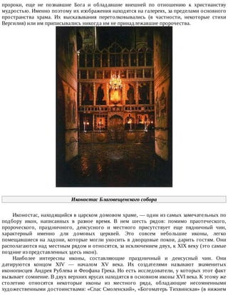 пророки,	 еще	 не	 познавшие	 Бога	 и	 обладавшие	 внешней	 по	 отношению	 к	 христианству
мудростью.	Именно	поэтому	их	изображения	находятся	на	галереях,	за	пределами	основного
пространства	 храма.	 Их	 высказывания	 перетолковывались	 (в	 частности,	 некоторые	 стихи
Вергилия)	или	им	приписывались	никогда	им	не	принадлежавшие	пророчества.
Иконостас	Благовещенского	собора
Иконостас,	находящийся	в	царском	домовом	храме,	—	один	из	самых	замечательных	по
подбору	 икон,	 написанных	 в	 разное	 время.	 В	 нем	 шесть	 рядов:	 помимо	 праотеческого,
пророческого,	 праздничного,	 деисусного	 и	 местного	 присутствует	 еще	 пядничный	 чин,
характерный	 именно	 для	 домовых	 церквей.	 Это	 совсем	 небольшие	 иконы,	 легко
помещавшиеся	на	ладони,	которые	могли	уносить	в	дворцовые	покои,	дарить	гостям.	Они
располагаются	над	местным	рядом	и	относятся,	за	исключением	двух,	к	XIX	веку	(это	самые
поздние	из	представленных	здесь	икон).
Наиболее	 интересны	 иконы,	 составляющие	 праздничный	 и	 деисусный	 чин.	 Они
датируются	 концом	 XIV	 —	 началом	 XV	 века.	 Их	 создателями	 называют	 знаменитых
иконописцев	Андрея	Рублева	и	Феофана	Грека.	Но	есть	исследователи,	у	которых	этот	факт
вызывает	сомнение.	В	двух	верхних	ярусах	находятся	в	основном	иконы	XVI	века.	К	этому	же
столетию	 относятся	 некоторые	 иконы	 из	 местного	 ряда,	 обладающие	 несомненными
художественными	достоинствами:	«Спас	Смоленский»,	«Богоматерь	Тихвинская»	(в	нижнем
 