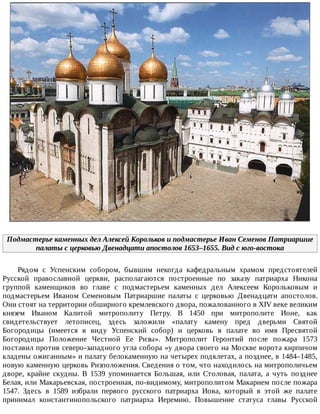 Подмастерье	каменных	дел	Алексей	Корольков	и	подмастерье	Иван	Семенов	Патриаршие
палаты	с	церковью	Двенадцати	апостолов	1653–1655.	Вид	с	юго-востока
Рядом	 с	 Успенским	 собором,	 бывшим	 некогда	 кафедральным	 храмом	 предстоятелей
Русской	 православной	 церкви,	 располагаются	 построенные	 по	 заказу	 патриарха	 Никона
группой	 каменщиков	 во	 главе	 с	 подмастерьем	 каменных	 дел	 Алексеем	 Корольковым	 и
подмастерьем	 Иваном	 Семеновым	 Патриаршие	 палаты	 с	 церковью	 Двенадцати	 апостолов.
Они	стоят	на	территории	обширного	кремлевского	двора,	пожалованного	в	XIV	веке	великим
князем	 Иваном	 Калитой	 митрополиту	 Петру.	 В	 1450	 при	 митрополите	 Ионе,	 как
свидетельствует	 летописец,	 здесь	 заложили	 «палату	 камену	 пред	 дверьми	 Святой
Богородицы	 (имеется	 в	 виду	 Успенский	 собор)	 и	 церковь	 в	 палате	 во	 имя	 Пресвятой
Богородицы	 Положение	 Честной	 Ее	 Ризы».	 Митрополит	 Геронтий	 после	 пожара	 1573
поставил	против	северо-западного	угла	собора	«у	двора	своего	на	Москве	ворота	кирпичом
кладены	ожиганным»	и	палату	белокаменную	на	четырех	подклетах,	а	позднее,	в	1484–1485,
новую	каменную	церковь	Ризположения.	Сведения	о	том,	что	находилось	на	митрополичьем
дворе,	 крайне	 скудны.	 В	 1539	 упоминается	 Большая,	 или	 Столовая,	 палата,	 а	 чуть	 позднее
Белая,	или	Макарьевская,	построенная,	по-видимому,	митрополитом	Макарием	после	пожара
1547.	 Здесь	 в	 1589	 избрали	 первого	 русского	 патриарха	 Иова,	 который	 в	 этой	 же	 палате
принимал	 константинопольского	 патриарха	 Иеремию.	 Повышение	 статуса	 главы	 Русской
 