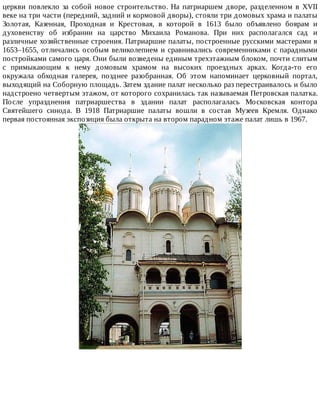 церкви	 повлекло	 за	 собой	 новое	 строительство.	 На	 патриаршем	 дворе,	 разделенном	 в	 XVII
веке	на	три	части	(передний,	задний	и	кормовой	дворы),	стояли	три	домовых	храма	и	палаты
Золотая,	 Казенная,	 Проходная	 и	 Крестовая,	 в	 которой	 в	 1613	 было	 объявлено	 боярам	 и
духовенству	 об	 избрании	 на	 царство	 Михаила	 Романова.	 При	 них	 располагался	 сад	 и
различные	хозяйственные	строения.	Патриаршие	палаты,	построенные	русскими	мастерами	в
1653–1655,	отличались	особым	великолепием	и	сравнивались	современниками	с	парадными
постройками	самого	царя.	Они	были	возведены	единым	трехэтажным	блоком,	почти	слитым
с	 примыкающим	 к	 нему	 домовым	 храмом	 на	 высоких	 проездных	 арках.	 Когда-то	 его
окружала	 обходная	 галерея,	 позднее	 разобранная.	 Об	 этом	 напоминает	 церковный	 портал,
выходящий	на	Соборную	площадь.	Затем	здание	палат	несколько	раз	перестраивалось	и	было
надстроено	четвертым	этажом,	от	которого	сохранилась	так	называемая	Петровская	палатка.
После	 упразднения	 патриаршества	 в	 здании	 палат	 располагалась	 Московская	 контора
Святейшего	 синода.	 В	 1918	 Патриаршие	 палаты	 вошли	 в	 состав	 Музеев	 Кремля.	 Однако
первая	постоянная	экспозиция	была	открыта	на	втором	парадном	этаже	палат	лишь	в	1967.
 
