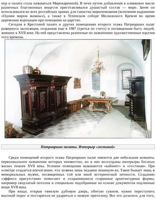 пор	и	палата	стала	называться	Мироваренной).	В	печи	путем	добавления	в	оливковое	масло
различных	 благовонных	 веществ	 приготавливался	 душистый	 состав	 —	 миро.	 Затем	 он
использовался	во	всех	российских	храмах	для	таинства	миропомазания	(вспомним	выражение
«Одним	 миром	 мазаны»),	 а	 также	 в	 Успенском	 соборе	 Московского	 Кремля	 во	 время
церемонии	коронации	при	помазании	на	царство.
Сегодня	 в	 Крестовой	 палате	 и	 других	 помещениях	 второго	 этажа	 Патриарших	 палат
развернута	экспозиция,	созданная	еще	в	1987	(третья	по	счету)	и	посвященная	быту	людей,
живших	в	XVII	веке.	На	ней	представлены	различные	по	назначению	художественные	изделия
того	времени.
Патриаршие	палаты.	Интерьер	«гостиной»
Среди	 помещений	 второго	 этажа	 Патриарших	 палат	 имеются	 две	 небольшие	 комнаты,
первоначальное	 назначение	 которых	 неизвестно,	 но	 в	 них	 воссозданы	 интерьеры	 богатых
жилых	 покоев	 XVII	 века.	 Условно	 помещения	 называются	 «кабинет»	 и	 «гостиная».	 При
осмотре	создается	впечатление,	что	хозяева	лишь	недавно	покинули	их.	Такое	бывает	лишь	в
мемориальных	 музеях,	 посвященных	 той	 или	 иной	 исторической	 личности.	 Созданию
«эффекта	 присутствия»	 помогают	 и	 сохранившиеся	 старинные	 архитектурные	 формы,
например	сводчатый	потолок	и	специально	подобранные	на	основе	документов	подлинные
вещи	XVII	века.
При	 входе,	 открыв	 тяжелую	 дубовую	 дверь,	 обитую	 сукном,	 нужно	 переступить
высокий	порог	и	постараться	не	удариться	о	низкую	притолоку.	Все	это	делалось	для	того,
 