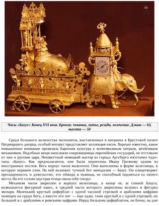 Часы	«Бахус»	Конец	XVI	века.	Бронза;	чеканка,	литье,	резьба,	золочение.	Длина	—	63,
высота	—	50
Среди	большого	количества	экспонатов,	выставленных	в	витринах	в	Крестовой	палате
Патриаршего	дворца,	особый	интерес	представляет	коллекция	часов.	Хорошо	известно,	какое
повышенное	 внимание	 проявляла	 барочная	 культура	 к	 всевозможным	 хитрым,	 затейливым
механизмам.	Подобные	вещи	наполняли	сокровищницы	европейских	государей,	не	отставали
от	них	и	русские	цари.	Неизвестный	немецкий	мастер	из	города	Аугсбурга	изготовил	чудо-
часы	 «Бахус».	 Как	 предполагается,	 они	 были	 поднесены	 Ивану	 Грозному	 одним	 из
иностранных	послов.	Весь	корпус	часов	вызолочен.	Они	выполнены	в	форме	колесницы,	в
которую	впряжен	слон.	На	ней	возлежит	тучный	бог	виноделия	—	Бахус.	Он	олицетворяет
пресыщенность	 и	 довольство,	 это	 обжора	 и	 пьяница,	 не	 способный	 подняться	 со	 своего
места.	На	его	голове	шустрая	птица	свила	себе	гнездо.
Механизм	 часов	 закреплен	 в	 корпусе	 колесницы,	 в	 конце	 ее,	 за	 спиной	 Бахуса,
возвышается	 фигурный	 навес,	 в	 средней	 части	 которого	 закреплены	 колокол	 и	 фигурка
звонаря.	 Маленький	 круглый	 циферблат	 с	 одной	 часовой	 стрелкой	 и	 арабскими	 цифрами
помещен	на	груди	бога,	а	вместо	его	ног	—	еще	один,	тоже	круглый	и	с	одной	стрелкой,	но
большой	и	с	арабскими	и	римскими	цифрами.	Перед	большим	циферблатом,	на	бочке,	на	дне
 