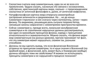 • Схоластика считала мир симметричным, едва ли не во всех его
проявлениях. Трудно сказать, насколько это связано с основаниями,
собственно, христианской картины мира, сколько – с происхождением
схоластики от античной философии и, далее, от античной мифологии.
• Натурфилософская картина мира отвергала симметрийные
построения античности и средневековья. Но … не до конца.
Симметрия «пролезла» в нее сначала через математику, затем – через
физику. По-видимому, решающую роль сыграла теорема Нетер,
связавшая законы сохранения с симметриями пространства-времени.
• Сейчас симметрия и, прежде всего, локальная калибровочная
симметрия и ее спонтанное нарушение должны рассматриваться,
как один из важнейших принципов физики, наряду с принципами
относительности и эквивалентности. Можно сказать, что физика видит
мир симметричным (на разных уровнях), причем принимает тот факт,
что эта симметрия может нарушаться, скажем так, разными
способами.
• Должны ли мы сделать вывод, что если физическая Вселенная
устроена по принципам симметрии, то и наши знания о Вселенной (по
крайней мере, о физической, хотя, может быть и Универсуме вообще)
должны обладать теми же свойствами? И можем ли использовать
принципы симметрии и ее нарушений в процессе познания?
 