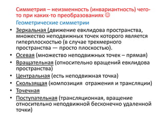 Симметрия – неизменность (инвариантность) чего-
то при каких-то преобразованиях 
Геометрические симметрии
• Зеркальная (движение евклидова пространства,
множество неподвижных точек которого является
гиперплоскостью (в случае трехмерного
пространства — просто плоскостью).
• Осевая (множество неподвижных точек – прямая)
• Вращательная (относительно вращений евклидова
пространства)
• Центральная (есть неподвижная точка)
• Скользящая (композиция отражения и трансляции)
• Точечная
• Поступательная (трансляционная, вращение
относительно неподвижной бесконечно удаленной
точки)
 
